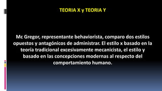TEORIA X y TEORIA Y 
Mc Gregor, representante behaviorista, comparo dos estilos 
opuestos y antagónicos de administrar. El estilo x basado en la 
teoría tradicional excesivamente mecanicista, el estilo y 
basado en las concepciones modernas al respecto del 
comportamiento humano. 
 
