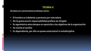 TEORIA X 
Se baso en convicciones erróneas como: 
 El hombre es indolente y perezoso por naturaleza 
 No le gusta asumir responsabilidad prefiere ser dirigido 
 Es egocéntrico esta siempre en oposición a los objetivos de la organización 
 Se resiste al cambio 
 Es dependiente, por ello no posee autocontrol ni autodisciplina 
 