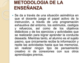 METODOLOGIA DE LA
ENSEÑANZA
 Se da a través de una situación asimétrica en
que el docente juega el papel activo de la
instrucción, a través de una programación
exhaustiva del entorno, los estímulos, castigos
y refuerzos, así como de los objetivos
didácticos y de los ejercicios y actividades que
se realizarán para lograr aprender la conducta
deseada. Mientras tanto, el alumno es el sujeto
pasivo, que únicamente recibe la información y
repite las actividades hasta que las memoriza,
sin realizar ningún tipo de pensamiento
creativo ni de conexiones con sus otros
aprendizajes previos.
 