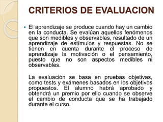 CRITERIOS DE EVALUACION
 El aprendizaje se produce cuando hay un cambio
en la conducta. Se evalúan aquellos fenómenos
que son medibles y observables, resultado de un
aprendizaje de estímulos y respuestas. No se
tienen en cuenta durante el proceso de
aprendizaje la motivación o el pensamiento,
puesto que no son aspectos medibles ni
observables.
La evaluación se basa en pruebas objetivas,
como tests y exámenes basados en los objetivos
propuestos. El alumno habrá aprobado y
obtendrá un premio por ello cuando se observe
el cambio de conducta que se ha trabajado
durante el curso.
 
