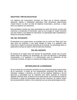 OBJETIVOS Y METAS EDUCATIVAS
Los objetivos del conductismo consisten en lograr que el alumno adquiera
destrezas, hábitos o habilidades específicas ante situaciones determinadas
("saber hacer"), es decir, se trata de objetivos funcionales y prácticos, o mejor
dicho, los objetivos son operativos.
Este paradigma concibe que haya aprendizaje por parte del alumno cuando este
memoriza y comprende la información, pero no se le exige en ningún momento
que sea creativo o que elabore la información. El aprendizaje debe manifestarse a
través de conductas medibles.
ROL DEL ESTUDIANTE
El estudiante es el sujeto pasivo, se considera que es como una "tabla rasa" que
está vacío de contenido, y que debe trabajar en base a la repetición para
memorizar y repetir la conducta requerida por el docente. Su aprendizaje tiene un
papel activo aunque es reactivo ante los estímulos recibidos.
ROL DEL DOCENTE
El docente es el sujeto activo del proceso de aprendizaje, puesto que es quien
diseña todos los objetivos de aprendizaje, así como los ejercicios y actividades
encaminados a la repetición y la memorización para la realización de las
conductas correctas, en base a un sistema de castigos y premios.
METODOLOGIA DE LA ENSEÑANZA
Se da a través de una situación asimétrica en que el docente juega el papel activo
de la instrucción, a través de una programación exhaustiva del entorno, los
estímulos, castigos y refuerzos, así como de los objetivos didácticos y de los
ejercicios y actividades que se realizarán para lograr aprender la conducta
deseada. Mientras tanto, el alumno es el sujeto pasivo, que únicamente recibe la
información y repite las actividades hasta que las memoriza, sin realizar ningún
tipo de pensamiento creativo ni de conexiones con sus otros aprendizajes previos.
 