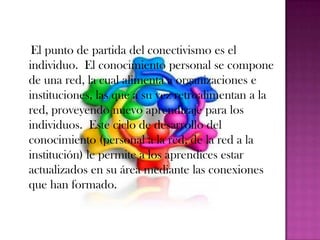 El punto de partida del conectivismo es el
individuo. El conocimiento personal se compone
de una red, la cual alimenta a organizaciones e
instituciones, las que a su vez retroalimentan a la
red, proveyendo nuevo aprendizaje para los
individuos. Este ciclo de desarrollo del
conocimiento (personal a la red, de la red a la
institución) le permite a los aprendices estar
actualizados en su área mediante las conexiones
que han formado.
 