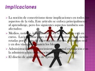  La noción de conectivismo tiene implicaciones en todos los
  aspectos de la vida. Este artículo se enfoca principalmente
  al aprendizaje, pero los siguientes aspectos también son
  afectados:
 Medios, noticias, información: Esta tendencia ya está en
  curso. Las organizaciones de medios masivos están siendo
  retadas por el flujo de información abierto, en tiempo real
  y en dos vías que permiten los blogs.
 Administración del conocimiento personal en relación con
  la administración del conocimiento organizacional.
 El diseño de ambientes de aprendizaje.
 