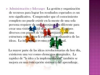    Administración y liderazgo: La gestión y organización
    de recursos para lograr los resultados esperados es un
    reto significativo. Comprender que el conocimiento
    completo no puede existir en la mente de una sola
    persona requiere de una aproximación diferente para
    crear una visión general de la situación. Equipos
    diversos con puntos de vista discrepantes son una
    estructura crítica para la exploración exhaustiva de las
    ideas. La innovación es otro reto adicional.

    La mayor parte de las ideas revolucionarias de hoy día,
    existieron una vez como elementos marginales. La
    rapidez de “la idea a la implementación” también se
    mejora en una concepción sistémica del aprendizaje.
 