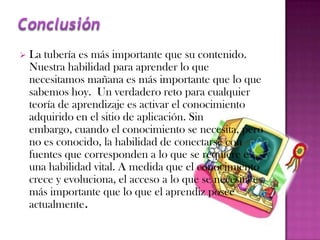    La tubería es más importante que su contenido.
    Nuestra habilidad para aprender lo que
    necesitamos mañana es más importante que lo que
    sabemos hoy. Un verdadero reto para cualquier
    teoría de aprendizaje es activar el conocimiento
    adquirido en el sitio de aplicación. Sin
    embargo, cuando el conocimiento se necesita, pero
    no es conocido, la habilidad de conectarse con
    fuentes que corresponden a lo que se requiere es
    una habilidad vital. A medida que el conocimiento
    crece y evoluciona, el acceso a lo que se necesita es
    más importante que lo que el aprendiz posee
    actualmente.
 
