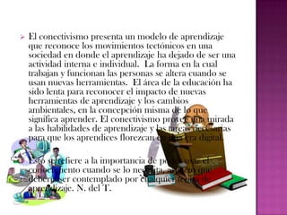    El conectivismo presenta un modelo de aprendizaje
    que reconoce los movimientos tectónicos en una
    sociedad en donde el aprendizaje ha dejado de ser una
    actividad interna e individual. La forma en la cual
    trabajan y funcionan las personas se altera cuando se
    usan nuevas herramientas. El área de la educación ha
    sido lenta para reconocer el impacto de nuevas
    herramientas de aprendizaje y los cambios
    ambientales, en la concepción misma de lo que
    significa aprender. El conectivismo provee una mirada
    a las habilidades de aprendizaje y las tareas necesarias
    para que los aprendices florezcan en una era digital.

   Esto se refiere a la importancia de poder usar el
    conocimiento cuando se lo necesita, aspecto que
    debería ser contemplado por cualquier teoría de
    aprendizaje. N. del T.
 