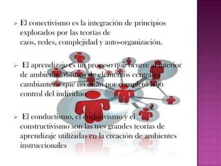    El conectivismo es la integración de principios
    explorados por las teorías de
    caos, redes, complejidad y auto-organización.

    El aprendizaje es un proceso que ocurre al interior
    de ambientes difusos de elementos centrales
    cambiantes – que no están por completo bajo
    control del individuo

    El conductismo, el cognitivismo y el
    constructivismo son las tres grandes teorías de
    aprendizaje utilizadas en la creación de ambientes
    instruccionales
 