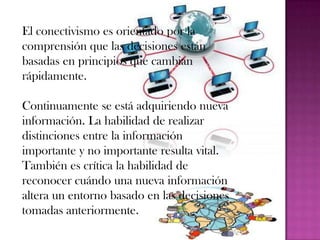 El conectivismo es orientado por la
comprensión que las decisiones están
basadas en principios que cambian
rápidamente.

Continuamente se está adquiriendo nueva
información. La habilidad de realizar
distinciones entre la información
importante y no importante resulta vital.
También es crítica la habilidad de
reconocer cuándo una nueva información
altera un entorno basado en las decisiones
tomadas anteriormente.
 
