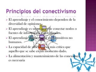  El aprendizaje y el conocimiento dependen de la
  diversidad de opiniones.
 El aprendizaje es un proceso de conectar nodos o
  fuentes de información especializados.
 El aprendizaje puede residir en dispositivos no
  humanos.
 La capacidad de saber más es más crítica que
  aquello que se sabe en un momento dado.
 La alimentación y mantenimiento de las conexiones
  es necesaria
 