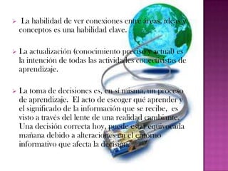     La habilidad de ver conexiones entre áreas, ideas y
    conceptos es una habilidad clave.

   La actualización (conocimiento preciso y actual) es
    la intención de todas las actividades conectivistas de
    aprendizaje.

   La toma de decisiones es, en sí misma, un proceso
    de aprendizaje. El acto de escoger qué aprender y
    el significado de la información que se recibe, es
    visto a través del lente de una realidad cambiante.
    Una decisión correcta hoy, puede estar equivocada
    mañana debido a alteraciones en el entorno
    informativo que afecta la decisión.
 