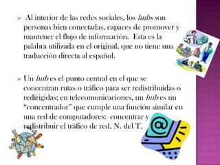     Al interior de las redes sociales, los hubs son
    personas bien conectadas, capaces de promover y
    mantener el flujo de información. Esta es la
    palabra utilizada en el original, que no tiene una
    traducción directa al español.

   Un hub es el punto central en el que se
    concentran rutas o tráfico para ser redistribuidas o
    redirigidas; en telecomunicaciones, un hub es un
    “concentrador” que cumple una función similar en
    una red de computadores: concentrar y
    redistribuir el tráfico de red. N. del T.
 