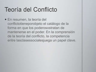  En resumen, la teoría del
conflictotieneporobjeto el catálogo de la
forma en que los poderosostratan de
mantenerse en el poder. En la comprensión
de la teoría del conflicto, la competencia
entre lasclasessocialesjuega un papel clave.

 