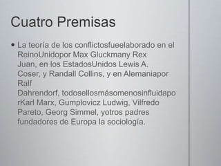  La teoría de los conflictosfueelaborado en el
ReinoUnidopor Max Gluckmany Rex
Juan, en los EstadosUnidos Lewis A.
Coser, y Randall Collins, y en Alemaniapor
Ralf
Dahrendorf, todosellosmásomenosinfluidapo
rKarl Marx, Gumplovicz Ludwig, Vilfredo
Pareto, Georg Simmel, yotros padres
fundadores de Europa la sociología.

 