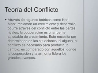  Através de algunos teóricos como Karl
Marx, reclaman un crecimiento y desarrollo
ocurre através del conflicto entre las partes
rivales, la cooperación es una fuente
saludable de crecimiento. Esto necesita ser
determinado en las situaciones, si alguna, el
conflicto es necesario para producir un
cambio, es comparado con aquellos donde
la cooperación y la armonía lidera los
grandes avances.

 