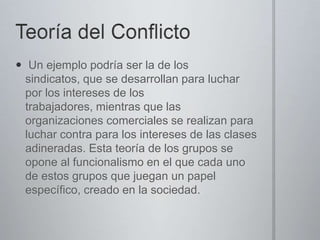  Un ejemplo podría ser la de los
sindicatos, que se desarrollan para luchar
por los intereses de los
trabajadores, mientras que las
organizaciones comerciales se realizan para
luchar contra para los intereses de las clases
adineradas. Esta teoría de los grupos se
opone al funcionalismo en el que cada uno
de estos grupos que juegan un papel
específico, creado en la sociedad.

 