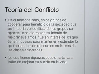  En el funcionalismo, estos grupos de
cooperar para beneficio de la sociedad que
en la teoría del conflicto de los grupos se
oponen unos a otros en su intento de
mejorar sus amos. "Es en interés de los que
tienen riquezas para mantener y extender lo
que poseen, mientras que es en interés de
las clases adineradas.
 los que tienen riquezas poco o nada para
tratar de mejorar su suerte en la vida.

 