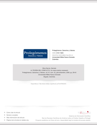 Prolegómenos. Derechos y Valores
ISSN: 0121-182X
derechos.valores@umng.edu.co
Universidad Militar Nueva Granada
Colombia
Silva García, Germán
LA TEORÍA DEL CONFLICTO. Un marco teórico necesario
Prolegómenos. Derechos y Valores, vol. XI, núm. 22, julio-diciembre, 2008, pp. 29-43
Universidad Militar Nueva Granada
Bogotá, Colombia
Disponible en: http://www.redalyc.org/articulo.oa?id=87602203
Cómo citar el artículo
Número completo
Más información del artículo
Página de la revista en redalyc.org
Sistema de Información Científica
Red de Revistas Científicas de América Latina, el Caribe, España y Portugal
Proyecto académico sin fines de lucro, desarrollado bajo la iniciativa de acceso abierto
 