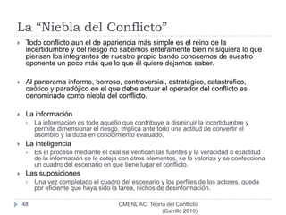 Causas del ConflictoLa premeditación: La voluntad de un bando para alterar la situación ordinaria o status vigente.Un conflicto no se inicia espontáneamente sino por efectos de una voluntad que premeditadamente avanza sobre un derecho de otro ente.La aleatoriedad: Puede consistir en un evento que exacerba la premeditación.Puede consistir en la simultaneidad de sucesos que convergen para producir el choque o estallido. El determinismo: Condiciones microeconómicas, que obligan a buscar un resarcimiento a costa del futuro oponente; Situaciones sociales o macroeconómicas, que elevan el nivel de disconformidad de un grupo social determinado;Factores ancestrales que anulan las posibilidades de entendimiento, y tantas otras condiciones cuyo control es inalcanzable por las partes que intervendrán en el conflicto.42CMENL AC: Teoría del Conflicto          (Carrillo 2010)