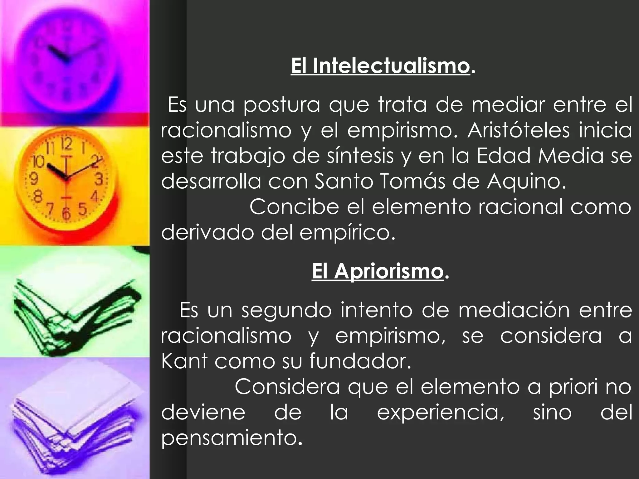 El Intelectualismo . Es una postura que trata de mediar entre el racionalismo y el empirismo. Aristóteles inicia este trabajo de síntesis y en la Edad Media se desarrolla con Santo Tomás de Aquino.  Concibe el elemento racional como derivado del empírico. El Apriorismo . Es un segundo intento de mediación entre racionalismo y empirismo, se considera a Kant como su fundador.  Considera que el elemento a priori no deviene de la experiencia, sino del pensamiento . 