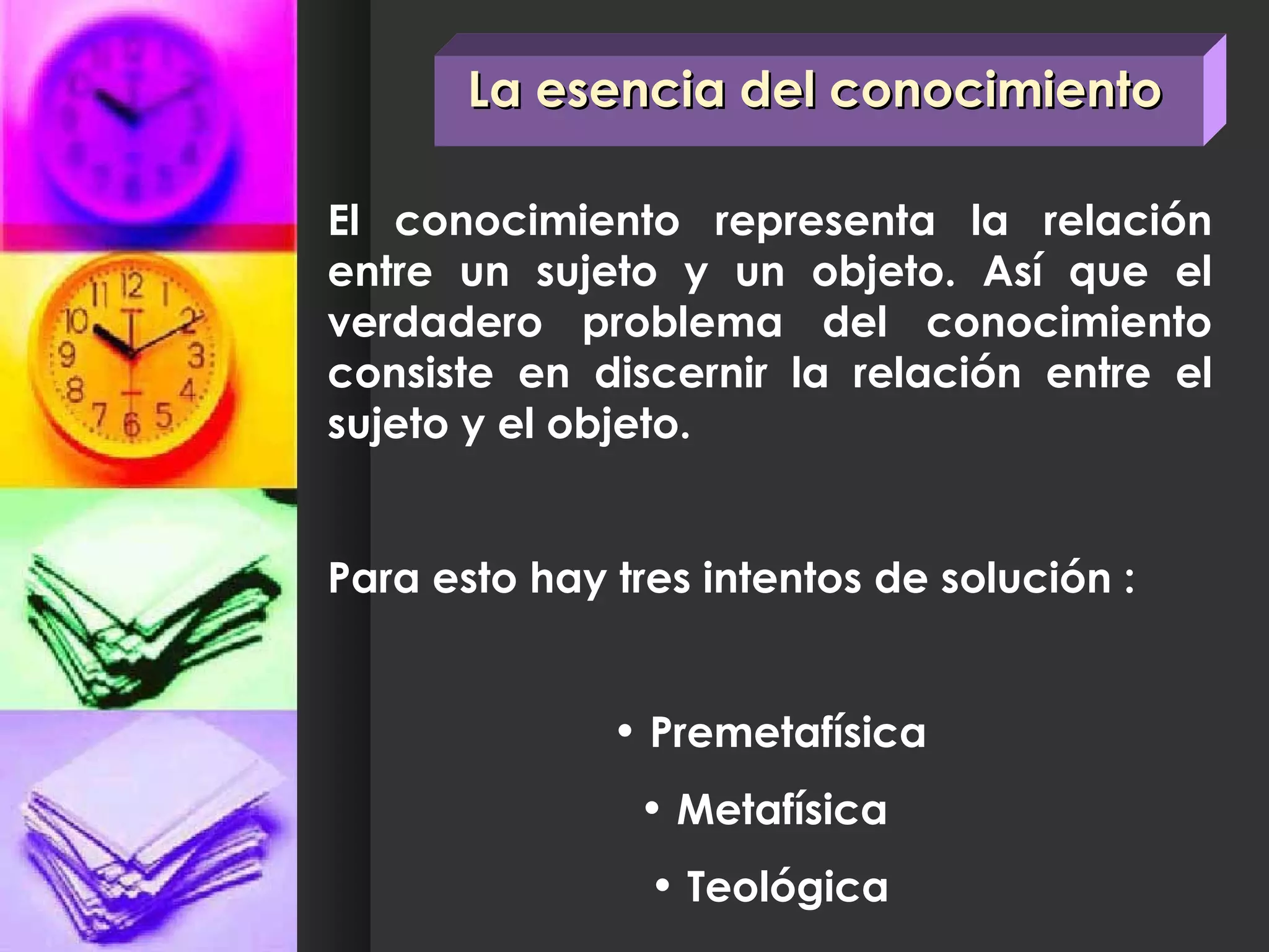 El conocimiento representa la relación entre un sujeto y un objeto. Así que el verdadero problema del conocimiento consiste en discernir la relación entre el sujeto y el objeto. Para esto hay tres intentos de solución : Premetafísica Metafísica  Teológica La esencia del conocimiento 