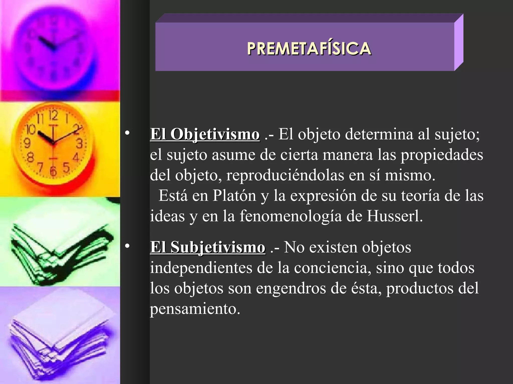 El Objetivismo  .- El objeto determina al sujeto; el sujeto asume de cierta manera las propiedades del objeto, reproduciéndolas en sí mismo.  Está en Platón y la expresión de su teoría de las ideas y en la fenomenología de Husserl. El Subjetivismo  .- No existen objetos independientes de la conciencia, sino que todos los objetos son engendros de ésta, productos del pensamiento. PREMETAFÍSICA 