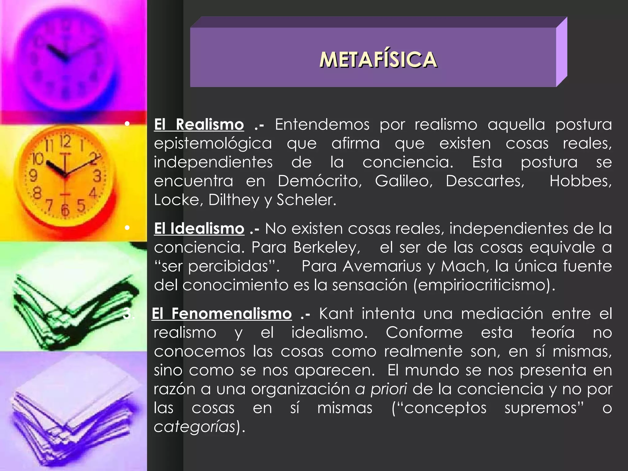El Realismo  .-  Entendemos por realismo aquella postura epistemológica que afirma que existen cosas reales, independientes de la conciencia. Esta postura se encuentra en Demócrito, Galileo, Descartes,  Hobbes, Locke, Dilthey y Scheler. El Idealismo  .-  No existen cosas reales, independientes de la conciencia. Para Berkeley,  el ser de las cosas equivale a “ser percibidas”.  Para Avemarius y Mach, la única fuente del conocimiento es la sensación (empiriocriticismo). 3.  El Fenomenalismo  .-  Kant intenta una mediación entre el realismo y el idealismo. Conforme esta teoría no conocemos las cosas como realmente son, en sí mismas, sino como se nos aparecen.  El mundo se nos presenta en razón a una organización  a priori  de la conciencia y no por las cosas en sí mismas (“conceptos supremos” o  categorías ).  METAFÍSICA 