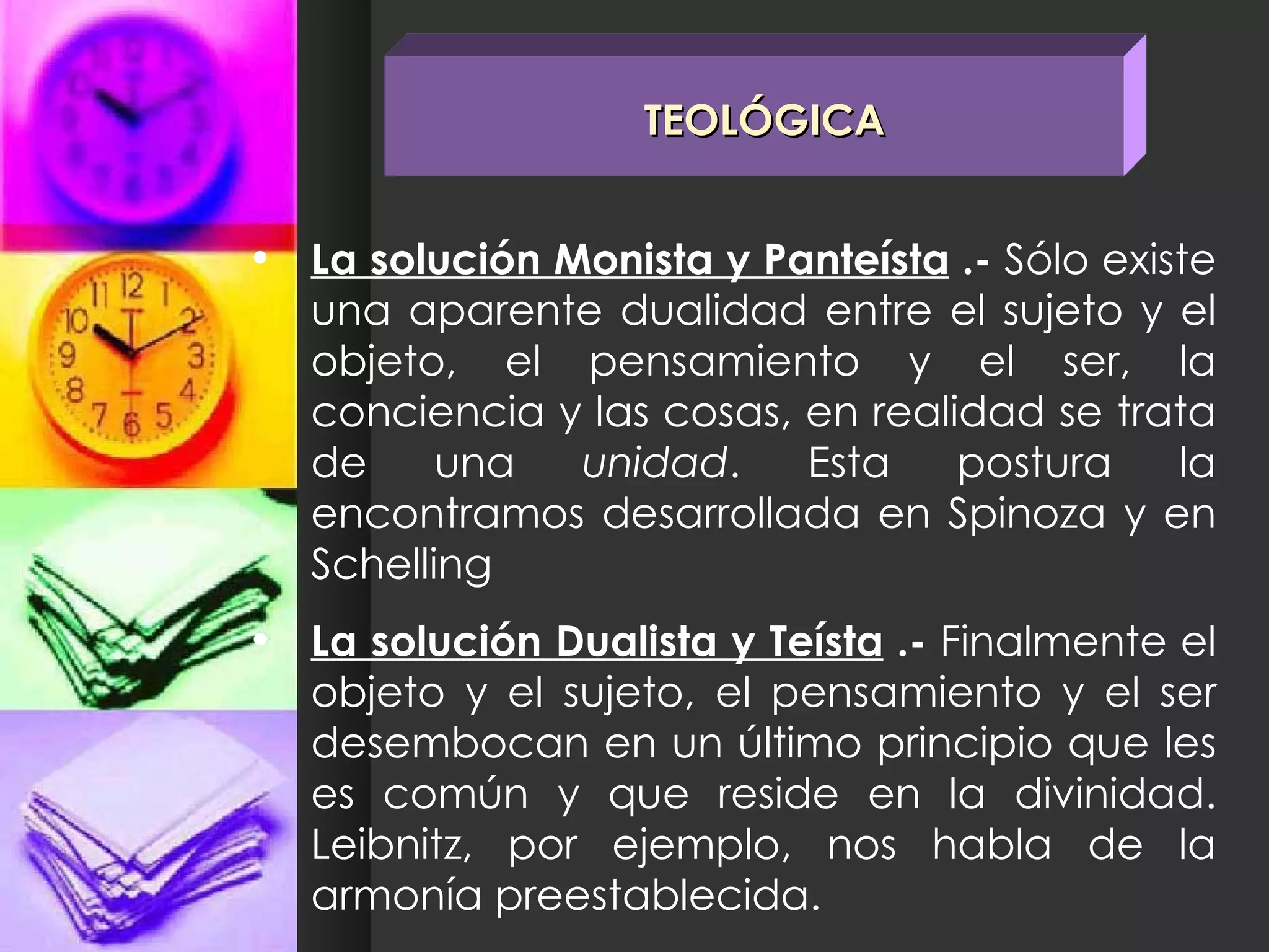 La solución Monista y Panteísta  .-  Sólo existe una aparente dualidad entre el sujeto y el objeto, el pensamiento y el ser, la conciencia y las cosas, en realidad se trata de una  unidad . Esta postura la encontramos desarrollada en Spinoza y en Schelling La solución Dualista y Teísta  .-  Finalmente el objeto y el sujeto, el pensamiento y el ser desembocan en un último principio que les es común y que reside en la divinidad. Leibnitz, por ejemplo, nos habla de la armonía preestablecida. TEOLÓGICA 