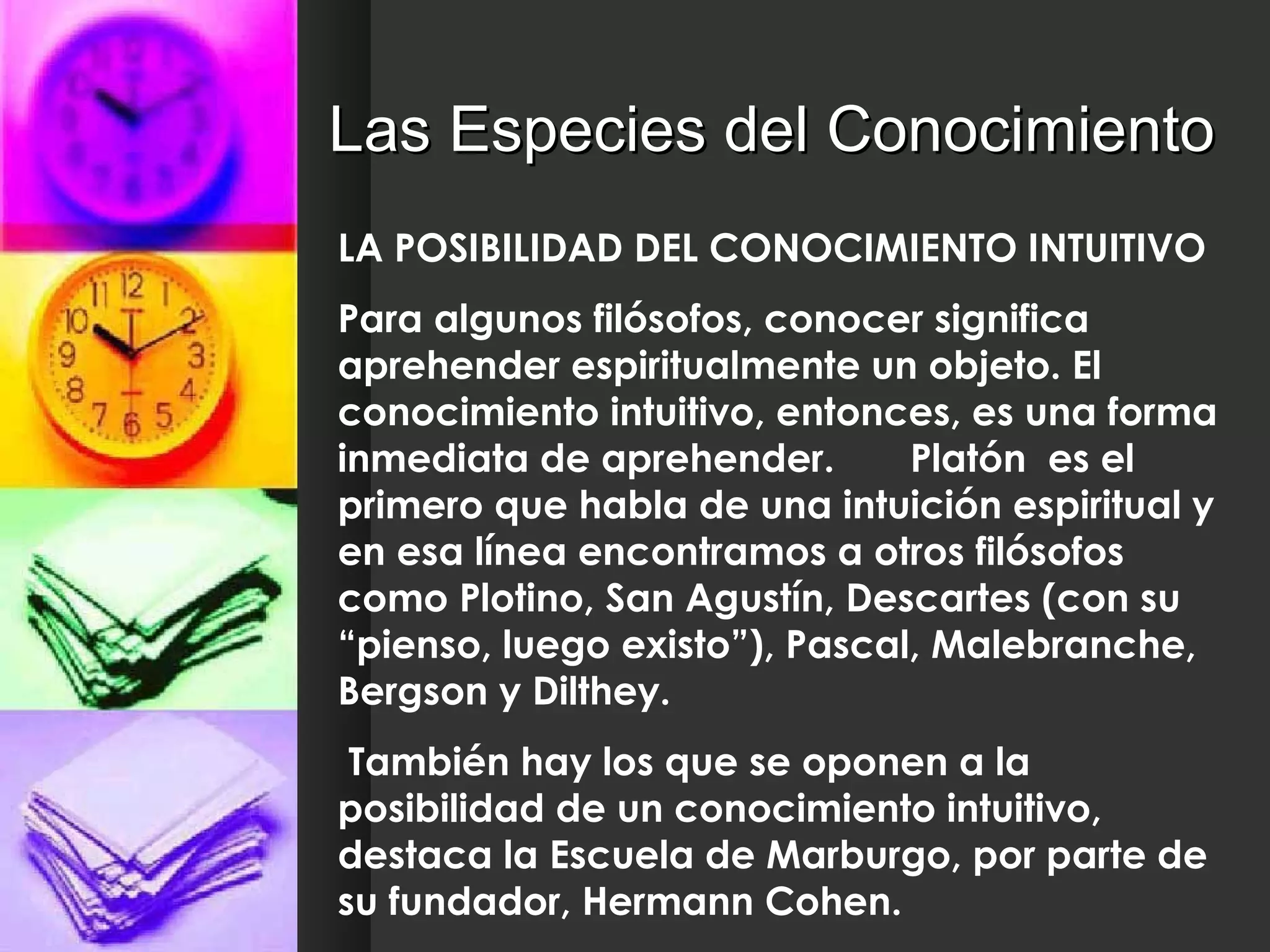 Las Especies del Conocimiento LA POSIBILIDAD DEL CONOCIMIENTO INTUITIVO Para algunos filósofos, conocer significa aprehender espiritualmente un objeto. El conocimiento intuitivo, entonces, es una forma inmediata de aprehender.  Platón  es el primero que habla de una intuición espiritual y en esa línea encontramos a otros filósofos como Plotino, San Agustín, Descartes (con su “pienso, luego existo”), Pascal, Malebranche, Bergson y Dilthey. También hay los que se oponen a la posibilidad de un conocimiento intuitivo, destaca la Escuela de Marburgo, por parte de su fundador, Hermann Cohen. 