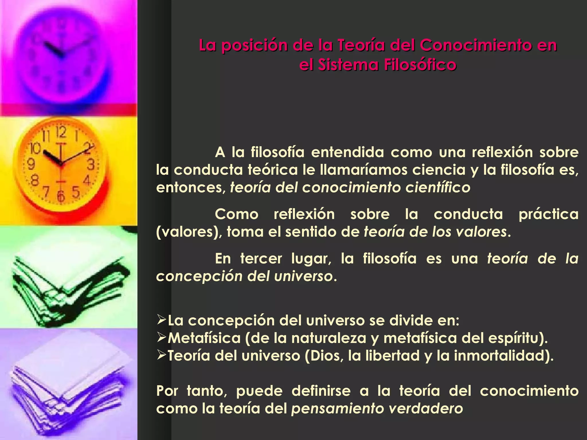 La posición de la Teoría del Conocimiento en el Sistema Filosófico A la filosofía entendida como una reflexión sobre la conducta teórica le llamaríamos ciencia y la filosofía es, entonces,  teoría del conocimiento científico  Como reflexión sobre la conducta práctica (valores), toma el sentido de  teoría de los valores .  En tercer lugar, la filosofía es una  teoría de la concepción del universo .  La concepción del universo se divide en: Metafísica (de la naturaleza y metafísica del espíritu). Teoría del universo (Dios, la libertad y la inmortalidad). Por tanto, puede definirse a la teoría del conocimiento como la teoría del  pensamiento verdadero 