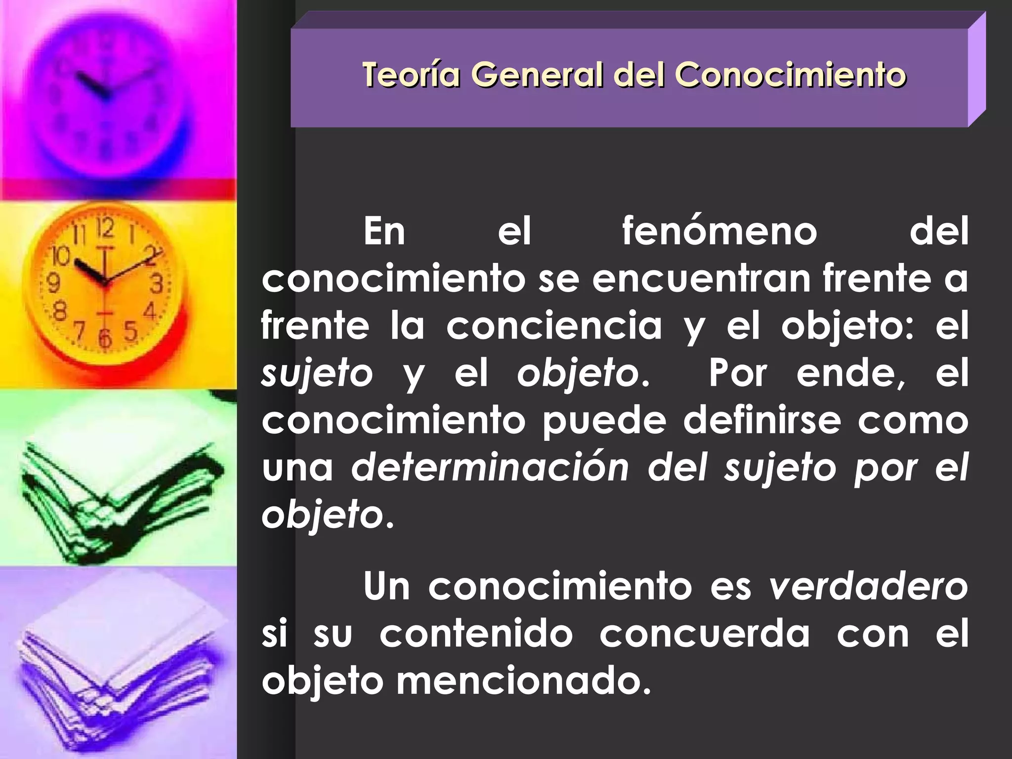 Teoría General del Conocimiento En el fenómeno del conocimiento se encuentran frente a frente la conciencia y el objeto: el  sujeto  y el  objeto .  Por ende, el conocimiento puede definirse como una  determinación del sujeto por el objeto .  Un conocimiento es  verdadero  si su contenido concuerda con el objeto mencionado. 