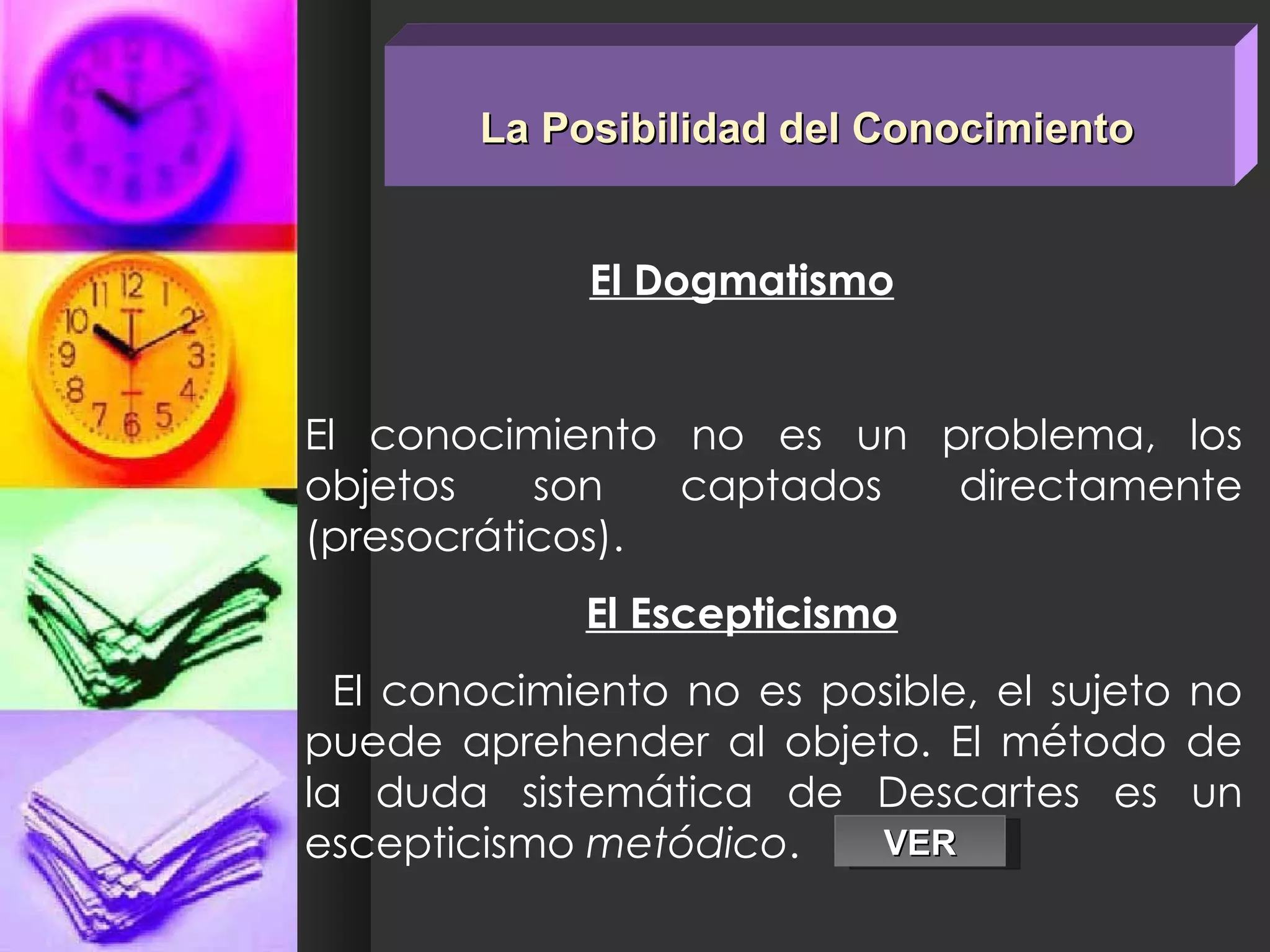La Posibilidad del Conocimiento El Dogmatismo El conocimiento no es un problema, los objetos son captados directamente (presocráticos). El Escepticismo El conocimiento no es posible, el sujeto no puede aprehender al objeto. El método de la duda sistemática de Descartes es un escepticismo  metódico .  VER 