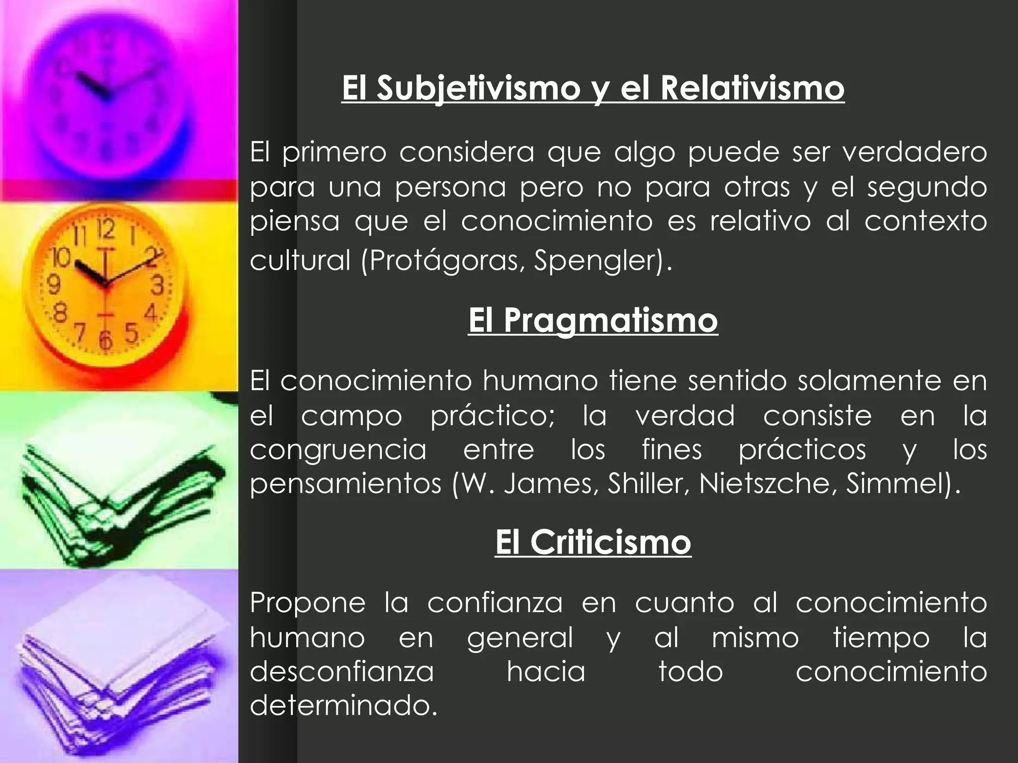 El Subjetivismo y el Relativismo El primero considera que algo puede ser verdadero para una persona pero no para otras y el segundo piensa que el conocimiento es relativo al contexto cultural (Protágoras, Spengler).   El Pragmatismo El conocimiento humano tiene sentido solamente en el campo práctico; la verdad consiste en la congruencia entre los fines prácticos y los pensamientos (W. James, Shiller, Nietszche, Simmel). El Criticismo Propone la confianza en cuanto al conocimiento humano en general y al mismo tiempo la desconfianza hacia todo conocimiento determinado. 