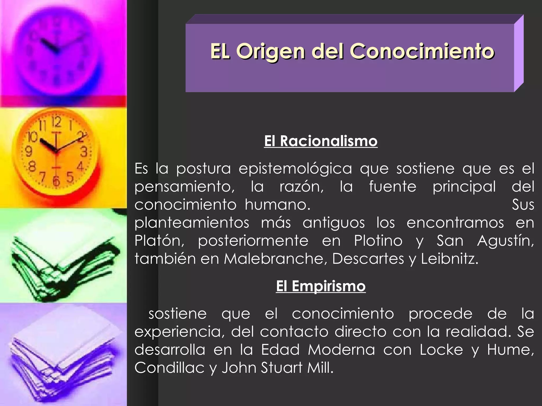 EL Origen del Conocimiento El Racionalismo Es la postura epistemológica que sostiene que es el pensamiento, la razón, la fuente principal del conocimiento humano.  Sus planteamientos más antiguos los encontramos en Platón, posteriormente en Plotino y San Agustín, también en Malebranche, Descartes y Leibnitz. El Empirismo   sostiene que el conocimiento procede de la experiencia, del contacto directo con la realidad. Se desarrolla en la Edad Moderna con Locke y Hume, Condillac y John Stuart Mill. 