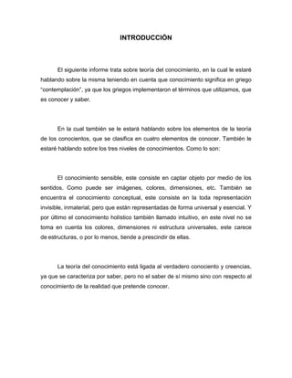 INTRODUCCIÓN

El siguiente informe trata sobre teoría del conocimiento, en la cual le estaré
hablando sobre la misma teniendo en cuenta que conocimiento significa en griego
“contemplación”, ya que los griegos implementaron el términos que utilizamos, que
es conocer y saber.

En la cual también se le estará hablando sobre los elementos de la teoría
de los conocientos, que se clasifica en cuatro elementos de conocer. También le
estaré hablando sobre los tres niveles de conocimientos. Como lo son:

El conocimiento sensible, este consiste en captar objeto por medio de los
sentidos. Como puede ser imágenes, colores, dimensiones, etc. También se
encuentra el conocimiento conceptual, este consiste en la toda representación
invisible, inmaterial, pero que están representadas de forma universal y esencial. Y
por último el conocimiento holístico también llamado intuitivo, en este nivel no se
toma en cuenta los colores, dimensiones ni estructura universales, este carece
de estructuras, o por lo menos, tiende a prescindir de ellas.

La teoría del conocimiento está ligada al verdadero conociento y creencias,
ya que se caracteriza por saber, pero no el saber de sí mismo sino con respecto al
conocimiento de la realidad que pretende conocer.

 