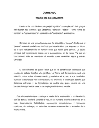 CONTENIDO
TEORÍA DEL CONOCIMIENTO

La teoría del conocimiento, en griego, significa "contemplación". Los griegos
introdujeron los términos que utilizamos, "conocer”, "saber”.

"otra forma de

conocer" la "comprensión" en oposición a la "explicación" (predicativa).

Conocer, es una forma histórica que ha adquirido el "pensar". En la cual el
"pensar" sea cual sea la forma histórica que haya tenido o que tenga en un futuro,
es lo que ineludiblemente el hombre tiene que hacer para pervivir. La causa
principal del conocimiento reside en el pensamiento, en la razón. Ya que un
conocimiento solo es realmente tal, cuando posee necesidad lógica y validez
universal.

El conocimiento se puede decir que es la construcción intelectual que
resulta del trabajo filosófico y/o científico. La Teoría del Conocimiento será una
reflexión crítica sobre el conocimiento, y socializar el acceso a sus beneficios,
frutos de la tecnología y de la innovación, es, entonces, el tercer gran desafío que
debemos enfrentar y su formulación se podría dar, pues, dentro de una
perspectiva cuya tónica fuese la de un pragmatismo ético y social.

Que el conocimiento se construye a través de la maduración, o por la relación
con los demás, etcétera. Durante la vida, el ser humano recorre un trayecto en el
cual,

desarrollamos

habilidades,

construimos

conocimientos

y

formamos

opiniones; sin embargo, no todas las personas se desarrollan o aprenden de la
misma forma.

 