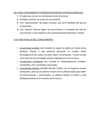 EN TODO CONOCIMIENTO PODEMOS DISTINGUIR CUATRO ELEMENTOS:
1. El sujeto que conoce, el cual ejecuta el acto de conocer.
2. El objeto conocido, es el acto de conocimiento
3. Una “representación” del objeto conocido, que es el resultado del acto de
conocimiento.
4. Una “relación” entre el objeto de conocimiento y el resultado del acto de
conocimiento; si esa relación es de correspondencia la llamamos “verdad”.

LOS TRES NIVELES DEL CONOCIMIENTO:

1. conocimiento sensible: este consiste en captar un objeto por medio de los
sentidos;

Gracias

a

ella

podemos

almacenar

en

nuestra

mente

las imágenes de las cosas, con color, figura y dimensiones. Ya que los ojos
y los oídos son los principales sentidos utilizados por el ser humano.
1. conocimiento conceptual: que consiste en representaciones invisibles,
inmateriales, pero universales y esenciales.
2. conocimiento holístico: (también llamado intuitivo, con el riesgo de muchas
confusiones, dado que la palabra intuición se ha utilizado hasta para hablar
de premoniciones y corazonadas). La palabra holístico se refiere a esta
totalidad percibida en el momento de la intuición.

 