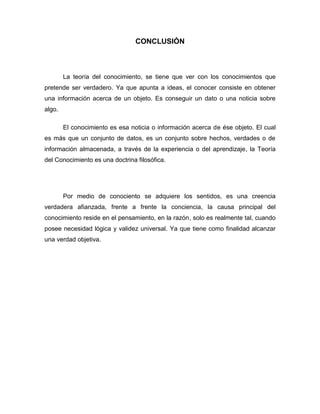 CONCLUSIÓN

La teoría del conocimiento, se tiene que ver con los conocimientos que
pretende ser verdadero. Ya que apunta a ideas, el conocer consiste en obtener
una información acerca de un objeto. Es conseguir un dato o una noticia sobre
algo.
El conocimiento es esa noticia o información acerca de ése objeto. El cual
es más que un conjunto de datos, es un conjunto sobre hechos, verdades o de
información almacenada, a través de la experiencia o del aprendizaje, la Teoría
del Conocimiento es una doctrina filosófica.

Por medio de conociento se adquiere los sentidos, es una creencia
verdadera afianzada, frente a frente la conciencia, la causa principal del
conocimiento reside en el pensamiento, en la razón, solo es realmente tal, cuando
posee necesidad lógica y validez universal. Ya que tiene como finalidad alcanzar
una verdad objetiva.

 