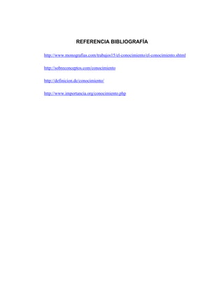 REFERENCIA BIBLIOGRAFÍA
http://www.monografias.com/trabajos15/el-conocimiento/el-conocimiento.shtml
http://sobreconceptos.com/conocimiento
http://definicion.de/conocimiento/
http://www.importancia.org/conocimiento.php

 