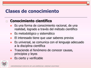 Clases de conocimiento 
 Conocimiento científico 
 Es una forma de conocimiento racional, de una 
realidad, logrado a través del método científico 
 Es metodológico y sistemático 
 El interesado tiene que usar saberes previos 
 Es universal, se comunica con el lenguaje adecuado 
a la disciplina científica 
 Trasciende el fenómeno de conocer causas, 
principios y leyes 
 Es cierto y verificable 
UNIVERSIDAD VIZCAYA DE LAS AMÉRICAS. UNIDAD GUAYMAS 
 