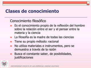 Clases de conocimiento 
 Conocimiento filosófico 
 Es el conocimiento propio de la reflexión del hombre 
sobre la relación entre el ser y el pensar entre la 
materia y la ciencia 
 La filosofía es la madre de todas las ciencias 
 Tiene su propio método: racional 
 No utiliza materiales e instrumentos, pero se 
demuestra a través de la razón 
 Busca el constante saber, de posibilidades, 
justificaciones 
UNIVERSIDAD VIZCAYA DE LAS AMÉRICAS. UNIDAD GUAYMAS 
 
