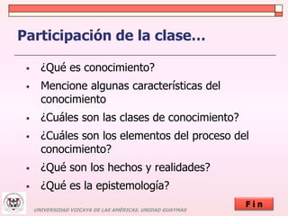 Participación de la clase… 
 ¿Qué es conocimiento? 
 Mencione algunas características del 
conocimiento 
 ¿Cuáles son las clases de conocimiento? 
 ¿Cuáles son los elementos del proceso del 
conocimiento? 
 ¿Qué son los hechos y realidades? 
 ¿Qué es la epistemología? 
UNIVERSIDAD VIZCAYA DE LAS AMÉRICAS. UNIDAD GUAYMAS 
F i n 
