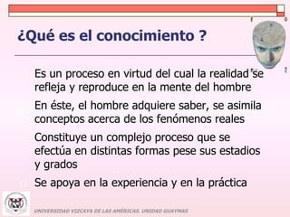 ¿Qué es el conocimiento ? 
 Es un proceso en virtud del cual la realidad se 
refleja y reproduce en la mente del hombre 
 En éste, el hombre adquiere saber, se asimila 
conceptos acerca de los fenómenos reales 
 Constituye un complejo proceso que se 
efectúa en distintas formas pese sus estadios 
y grados 
 Se apoya en la experiencia y en la práctica 
UNIVERSIDAD VIZCAYA DE LAS AMÉRICAS. UNIDAD GUAYMAS 
 