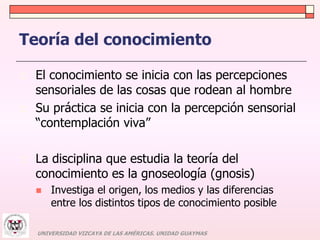 Teoría del conocimiento 
 El conocimiento se inicia con las percepciones 
sensoriales de las cosas que rodean al hombre 
 Su práctica se inicia con la percepción sensorial 
“contemplación viva” 
 La disciplina que estudia la teoría del 
conocimiento es la gnoseología (gnosis) 
 Investiga el origen, los medios y las diferencias 
entre los distintos tipos de conocimiento posible 
UNIVERSIDAD VIZCAYA DE LAS AMÉRICAS. UNIDAD GUAYMAS 
 