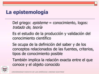 La epistemología 
 Del griego: episteme = conocimiento, logos: 
tratado de, teoría 
 Es el estudio de la producción y validación del 
conocimiento científico 
 Se ocupa de la definición del saber y de los 
conceptos relacionados de las fuentes, criterios, 
tipos de conocimiento posible 
 También implica la relación exacta entre el que 
conoce y el objeto conocido 
UNIVERSIDAD VIZCAYA DE LAS AMÉRICAS. UNIDAD GUAYMAS 
 
