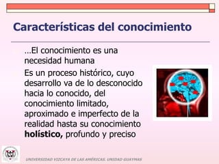 Características del conocimiento 
 …El conocimiento es una 
necesidad humana 
 Es un proceso histórico, cuyo 
desarrollo va de lo desconocido 
hacia lo conocido, del 
conocimiento limitado, 
aproximado e imperfecto de la 
realidad hasta su conocimiento 
holístico, profundo y preciso 
UNIVERSIDAD VIZCAYA DE LAS AMÉRICAS. UNIDAD GUAYMAS 
 