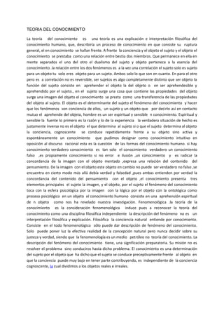 TEORIA DEL CONOCIMIENTO
La teoría del conocimiento es una teoría es una explicación e interpretación filosófica del
conocimiento humano, que, describiría un proceso de conocimiento en que consiste su ruptura
general, el en conocimiento se hallan frente. A frente la conciencia y el objeto el sujeto y el objeto el
conocimiento se prestaba como una relación entre bestia dos miembros. Que permanece en ella en
mente separados el uno del otro el dualismo del sujeto y objeto pertenece a la esencia del
conocimiento .la relación entre los dos fenómenos es a la vez una correlación el sujeto solo es sujeto
para un objeto tu solo eres objeto para un sujeto. Ambos solo lo que son en cuanto. En para el otro
pero es a correlación no es reversible, ser sujetos es algo completamente distinto que ser objeto la
función del sujeto consiste en aprehender el objeto la del objeto o en ser aprehendesible y
aprehendido por el sujeto., en el sujeto surge una cosa que contiene las propiedades del objeto
surge una imagen del objeto el conocimiento se presta como una transferencia de las propiedades
del objeto al sujeto. El objeto es el determinante del sujeto el fenómeno del conocimiento y hacer
que los fenómenos son conciencia de ellos, un sujeto y un objeto que por decirlo así en contacto
mutuo el aprehende del objeto, hombre es un ser espiritual y sensible n conocimiento. Espiritual y
sensible la fuente lo primero es la razón y lo de la experiencia la verdadera situación de hecho es
justamente inversa no es el objeto el que determina al sujeto si o que el sujeto determina al objeto
la conciencia, cognoscente se conduce repetidamente frente a su objeto sino activa y
espontáneamente un conocimiento que pudimos designar como conocimiento intuitivo en
oposición al discurso racional esta es la cuestión de las formas del conocimiento humano. si hay
conocimiento verdadero conocimiento es tan solo el conocimiento verdadero un conocimiento
falso ,es propiamente conocimiento si no error e ilusión ,un conocimiento y es radicar la
concordancia de la imagen con el objeto mentado ,expresa una relación del contenido del
pensamiento. De la imagen con el objeto este objeto en cambio no puede ser verdadero no falso ,se
encuentra en cierto modo más allá debía verdad y falsedad ,pues ambas entienden por verdad la
concordancia del contenido del pensamiento con el objeto ,el conocimiento presenta tres
elementos principales el sujeto la imagen, y el objeto, por el sujeto el fenómeno del conocimiento
toca con la esfera psicológica por la imagen con la lógica por el objeto con la ontológica como
proceso psicológico en un objeto el conocimiento humano consiste en una aprehensión espiritual
de n objeto como nos ha revelado nuestra investigación. Fenomenológica .la teoría de la
conocimiento es la consideración fenomenológica induce pues a reconocer la teoría del
conocimiento como una disciplina filosófica independiente la descripción del fenómeno no es un
interpretación filosófica y explicación. Filosófica la conciencia natural entiende por conocimiento.
Consiste en el todo fenomenológico sólo puede dar descripción de fenómeno del conocimiento.
Solo puede poner luz la efectiva realidad de la concepción natural pero nunca decidir sobre su
justeza y verdad, siendo que la fenomenología es un medio petróleo no teoría del conocimiento. La
descripción del fenómeno del conocimiento tiene, una significación preparatoria. Su misión no es
resolver el problema sino conduciros hasta dicho problema. El conocimiento es una determinación
del sujeto por el objeto que ha dicho que el sujeto se conduce preceptivamente frente al objeto en
que la conciencia puede muy bajo en tener parte contribuyendo, es independiente de la conciencia
cognoscente, la cual dividimos a los objetos reales e irreales.
 