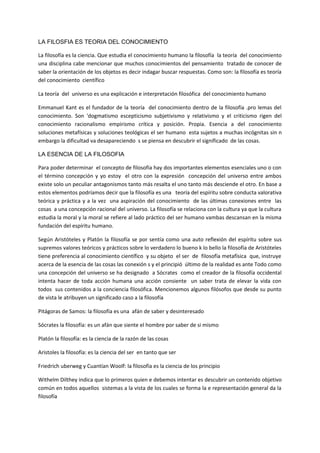 LA FILOSFIA ES TEORIA DEL CONOCIMIENTO
La filosofía es la ciencia. Que estudia el conocimiento humano la filosofía la teoría del conocimiento
una disciplina cabe mencionar que muchos conocimientos del pensamiento tratado de conocer de
saber la orientación de los objetos es decir indagar buscar respuestas. Como son: la filosofía es teoría
del conocimiento científico
La teoría del universo es una explicación e interpretación filosófica del conocimiento humano
Emmanuel Kant es el fundador de la teoría del conocimiento dentro de la filosofía .pro lemas del
conocimiento. Son 'dogmatismo escepticismo subjetivismo y relativismo y el criticismo rigen del
conocimiento racionalismo empirismo crítica y posición. Propia. Esencia a del conocimiento
soluciones metafísicas y soluciones teológicas el ser humano esta sujetos a muchas incógnitas sin n
embargo la dificultad va desapareciendo s se piensa en descubrir el significado de las cosas.
LA ESENCIA DE LA FILOSOFIA
Para poder determinar el concepto de filosofía hay dos importantes elementos esenciales uno o con
el término concepción y yo estoy el otro con la expresión concepción del universo entre ambos
existe solo un peculiar antagonismos tanto más resalta el uno tanto más desciende el otro. En base a
estos elementos podríamos decir que la filosofía es una teoría del espíritu sobre conducta valorativa
teórica y práctica y a la vez una aspiración del conocimiento de las últimas conexiones entre las
cosas a una concepción racional del universo. La filosofía se relaciona con la cultura ya que la cultura
estudia la moral y la moral se refiere al lado práctico del ser humano vambas descansan en la misma
fundación del espíritu humano.
Según Aristóteles y Platón la filosofía se por sentía como una auto reflexión del espíritu sobre sus
supremos valores teóricos y prácticos sobre lo verdadero lo bueno k lo bello la filosofía de Aristóteles
tiene preferencia al conocimiento científico y su objeto el ser de filosofía metafísica que, instruye
acerca de la esencia de las cosas las conexión s y el principió último de la realidad es ante Todo como
una concepción del universo se ha designado a Sócrates como el creador de la filosofía occidental
intenta hacer de toda acción humana una acción consiente un saber trata de elevar la vida con
todos sus contenidos a la conciencia filosófica. Mencionemos algunos filósofos que desde su punto
de vista le atribuyen un significado caso a la filosofía
Pitágoras de Samos: la filosofía es una afán de saber y desinteresado
Sócrates la filosofía: es un afán que siente el hombre por saber de si mismo
Platón la filosofía: es la ciencia de la razón de las cosas
Aristoles la filosofía: es la ciencia del ser en tanto que ser
Friedrich uberweg y Cuantían Woolf: la filosofía es la ciencia de los principio
Withelm Dilthey indica que lo primeros quien e debemos intentar es descubrir un contenido objetivo
común en todos aquellos sistemas a la vista de los cuales se forma la e representación general da la
filosofía
 