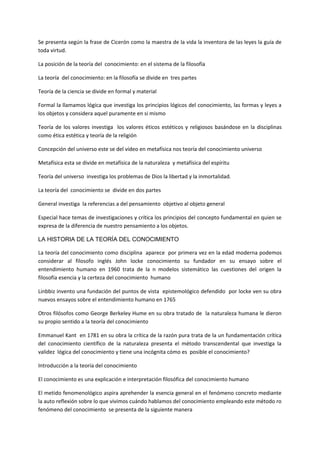 Se presenta según la frase de Cicerón como la maestra de la vida la inventora de las leyes la guía de
toda virtud.
La posición de la teoría del conocimiento: en el sistema de la filosofía
La teoría del conocimiento: en la filosofía se divide en tres partes
Teoría de la ciencia se divide en formal y material
Formal la llamamos lógica que investiga los principios lógicos del conocimiento, las formas y leyes a
los objetos y considera aquel puramente en si mismo
Teoría de los valores investiga los valores éticos estéticos y religiosos basándose en la disciplinas
como ética estética y teoría de la religión
Concepción del universo este se del vídeo en metafísica nos teoría del conocimiento universo
Metafísica esta se divide en metafísica de la naturaleza y metafísica del espíritu
Teoría del universo investiga los problemas de Dios la libertad y la inmortalidad.
La teoría del conocimiento se divide en dos partes
General investiga la referencias a del pensamiento objetivo al objeto general
Especial hace temas de investigaciones y crítica los principios del concepto fundamental en quien se
expresa de la diferencia de nuestro pensamiento a los objetos.
LA HISTORIA DE LA TEORÍA DEL CONOCIMIENTO
La teoría del conocimiento como disciplina aparece por primera vez en la edad moderna podemos
considerar al filosofo inglés John locke conocimiento su fundador en su ensayo sobre el
entendimiento humano en 1960 trata de la n modelos sistemático las cuestiones del origen la
filosofía esencia y la certeza del conocimiento humano
Linbbiz invento una fundación del puntos de vista epistemológico defendido por locke ven su obra
nuevos ensayos sobre el entendimiento humano en 1765
Otros filósofos como George Berkeley Hume en su obra tratado de la naturaleza humana le dieron
su propio sentido a la teoría del conocimiento
Emmanuel Kant en 1781 en su obra la crítica de la razón pura trata de la un fundamentación crítica
del conocimiento científico de la naturaleza presenta el método transcendental que investiga la
validez lógica del conocimiento y tiene una incógnita cómo es posible el conocimiento?
Introducción a la teoría del conocimiento
El conocimiento es una explicación e interpretación filosófica del conocimiento humano
El metido fenomenológico aspira aprehender la esencia general en el fenómeno concreto mediante
la auto reflexión sobre lo que vivimos cuándo hablamos del conocimiento empleando este método ro
fenómeno del conocimiento se presenta de la siguiente manera
 