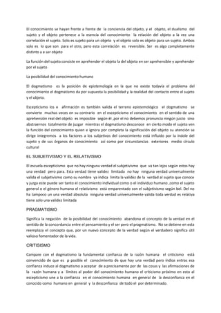 El conocimiento se hayan frente a frente de la conciencia del objeto, y el objeto, el dualismo del
sujeto y el objeto pertenece a la esencia del conocimiento la relación del objeto a la vez una
correlación el sujeto. Solo es sujeto para un objeto y el objeto solo es objeto para un sujeto. Ambos
solo es lo que son para el otro, pero esta correlación es reversible. Ser es algo completamente
distinto a e ser objeto
La función del sujeto consiste en aprehender el objeto la del objeto en ser aprehensible y aprehender
por el sujeto
La posibilidad del conocimiento humano
El dogmatismo es la posición de epistemología en la que no existe todavía el problema del
conocimiento el dogmatismo da por supuesta la posibilidad y la realidad del contacto entre el sujeto
y el objeto.
Escepticismo los e afirmación es también valida el terreno epistemológico el dogmatismo se
convierte muchas veces en su contrario en el escepticismo el conocimiento en el sentido de una
aprehensión real del objeto es imposible según él ,por el no debemos pronuncia ningún juicio sino
abstraernos totalmente de juzgar mientras el dogmatismo desconoce en cierto modo el sujeto ven
la función del conocimiento quien e ignora por completa la significación del objeto su atención se
dirige integremos a los factores a los subjetivos del conocimiento está influido por la índole del
sujeto y de sus órganos de conocimiento así como por circunstancias exteriores medio círculo
cultural
EL SUBJETIVISMO Y EL RELATIVISMO
El escuela escepticismo que no hay ninguna verdad el subjetivismo que va tan lejos según estos hay
una verdad pero para. Esta verdad tiene validez limitada no hay ninguna verdad universalmente
valida el subjetivismo como su nombre ya indica limita la validez de la verdad al sujeto que conoce
y juzga este puede ser tanto el conocimiento individual como o el individuo humano ,como el sujeto
general o el género humano el relativismo está emparentado con el subjetivismo según bel. Del no
ha tampoco un una verdad absoluta ninguna verdad universalmente valida toda verdad es relativa
tiene solo una validez limitada
PRAGMATISMO
Significa la negación de la posibilidad del conocimiento abandona el concepto de la verdad en el
sentido de la concordancia entre el pensamiento y el ser pero el pragmatismo. No se detiene en esta
reemplaza el concepto que, por un nuevo concepto de la verdad según el verdadero significa útil
valioso fomentador de la vida.
CRITISISMO
Campare con el dogmatismo la fundamental confianza de la razón humana el criticismo está
convencido de que es p posible el conocimiento de que hay una verdad pero índice entras esa
confianza induce al dogmatismo a aceptar de a precisamente por de las cosas y las afirmaciones de
la razón humana y a límites al poder del conocimiento humano el criticismo próximo en esto al
escepticismo une a la confianza en el conocimiento humana en general de la desconfianza en el
conocido como humano en general y la desconfianza de todo el por determinado.
 