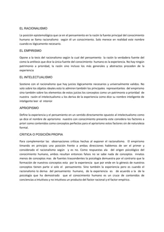 EL RACIONALISMO
La posición epistemológica que ce en el pensamiento en la razón la fuente principal del conocimiento
humano se llama racionalismo según él un conocimiento. Solo merece en realidad este nombre
cuando es lógicamente necesario.
EL EMPIRISMO
Opone a la tesis del racionalismo según la cual del pensamiento la razón la verdadera fuente del
como la antítesis que dice la única fuente del conocimiento humano es la experiencia. No hay ningún
patrimonio a prioridad, la razón sino incluso los más generales y abstractos proceden de la
experiencia
EL INTELECTUALISMO
Sostiene con el racionalismo que hay juicios lógicamente necesarios y universalmente validos. No
solo sobre los objetos ideales esto lo admiren también los principales representantes del empirismo
sino también sobre los elementos de estos juicios los conceptos como un patrimonio a prioridad de
nuestra razón el intelectualismo u los deriva de la experiencia como dice su nombre inteligente de
inteligente leer el interior
APRIOPISMO
Define la experiencia y el pensamiento en un sentido directamente opuesto al intelectualismo como
ya dice el nombre de apriorismo nuestro con conocimiento presenta este considera los factores a
priori como contenidos como conceptos perfectos para el apriorismo estos factores sin de naturaleza
formal.
CRITICA O POSICIÓN PROPIA
Para complementar las observaciones críticas hechas al exponer el racionalismo. El empirismo
timando en principio una posición frente a ambas direcciones hablemos de ser el primer y
considerado el racionalismo según y es no. Como respuestas ala del origen psicológico del
conocimiento humano, ambos resultan entonces falsos no se sabe nada de conceptos innatos
menos de conceptos mas de fuentes trascendentes la psicología demuestra por el contrario que la
formación de nuestros conceptos esta por la experiencia que por ende en la génesis de nuestros
conceptos tienen parte si solo el pensamiento. Sino también la experiencia pero es cuando el
racionalismo lo deriva del pensamiento humano, de la experiencia es de acuerdo a la de la
psicología que ha demostrado que el conocimiento humano es un cruce de contenidos de
conciencias a intuitivos y no intuitivos un producto del factor racional y el factor empírico.
 